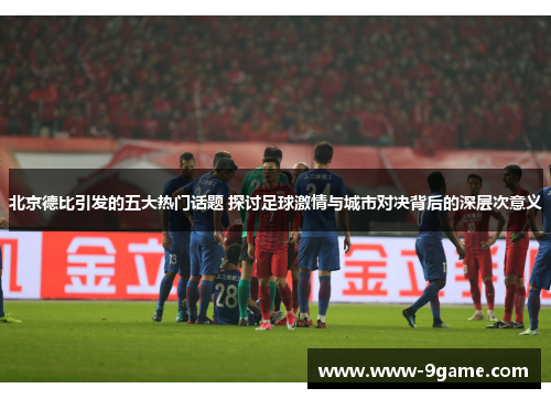 北京德比引发的五大热门话题 探讨足球激情与城市对决背后的深层次意义