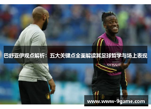 巴舒亚伊观点解析：五大关键点全面解读其足球哲学与场上表现