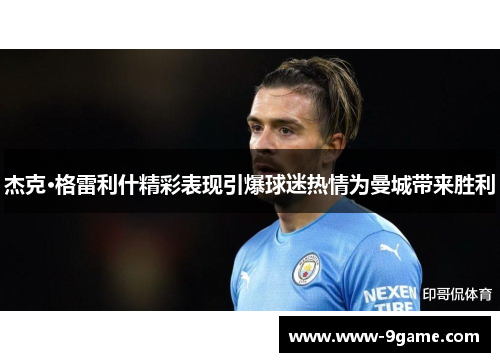 杰克·格雷利什精彩表现引爆球迷热情为曼城带来胜利