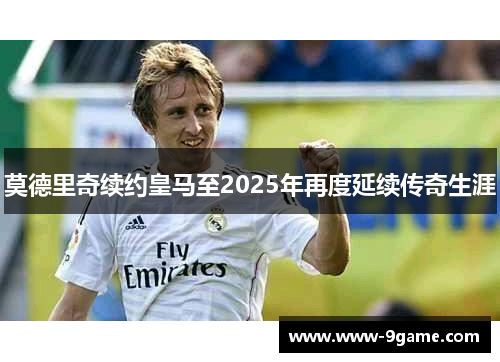 莫德里奇续约皇马至2025年再度延续传奇生涯